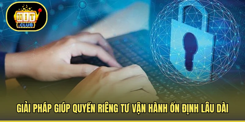 Giải pháp giúp quyền riêng tư vận hành ổn định lâu dài